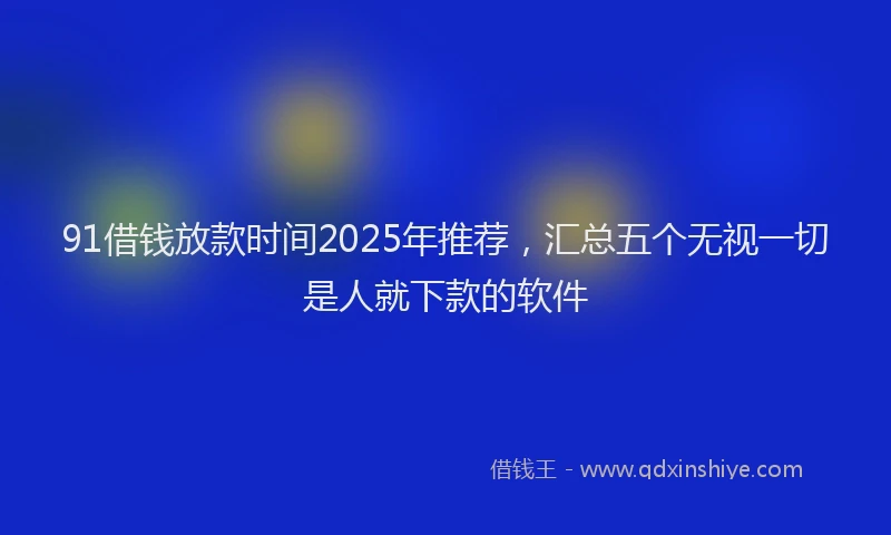 91借钱放款时间2025年推荐，汇总五个无视一切是人就下款的软件