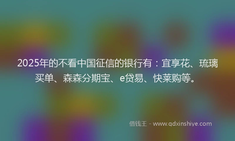 2025年的不看中国征信的银行有：宜享花、琉璃买单、森森分期宝、e贷易、快莱购等。
