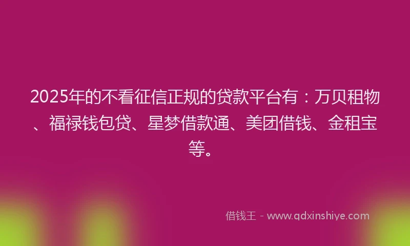 2025年的不看征信正规的贷款平台有：万贝租物、福禄钱包贷、星梦借款通、美团借钱、金租宝等。