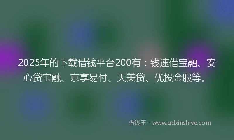 2025年的下载借钱平台200有：钱速借宝融、安心贷宝融、京享易付、天美贷、优投金服等。