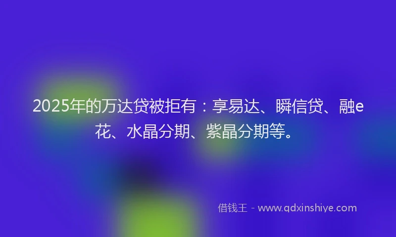 2025年的万达贷被拒有：享易达、瞬信贷、融e花、水晶分期、紫晶分期等。