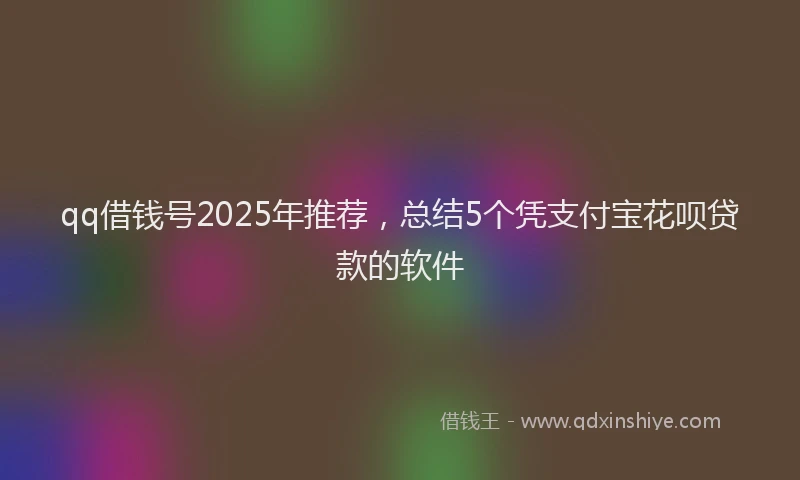 qq借钱号2025年推荐，总结5个凭支付宝花呗贷款的软件