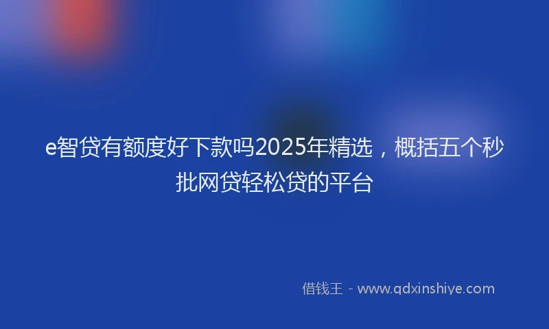 e智贷有额度好下款吗2025年精选，概括五个秒批网贷轻松贷的平台