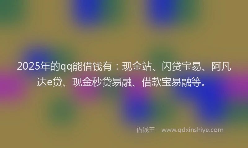 2025年的qq能借钱有：现金站、闪贷宝易、阿凡达e贷、现金秒贷易融、借款宝易融等。