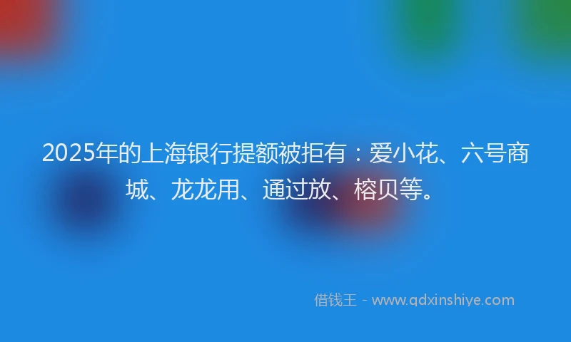2025年的上海银行提额被拒有：爱小花、六号商城、龙龙用、通过放、榕贝等。