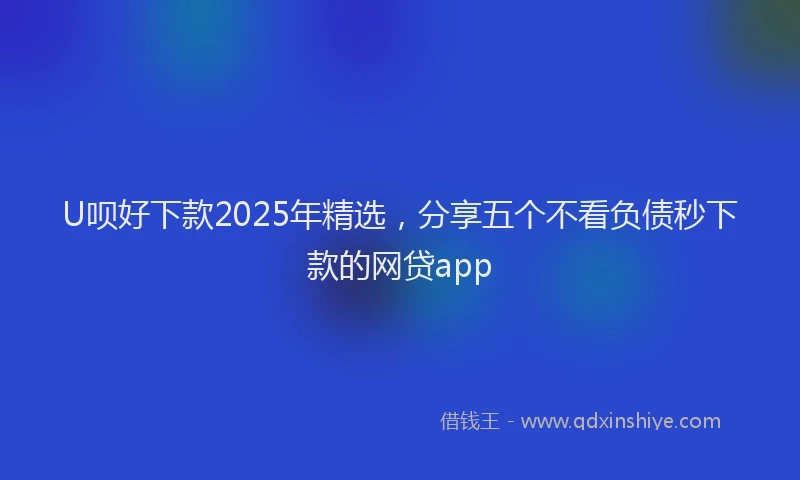 U呗好下款2025年精选，分享五个不看负债秒下款的网贷app