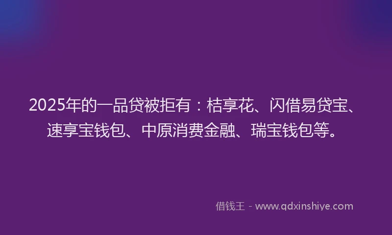 2025年的一品贷被拒有：桔享花、闪借易贷宝、速享宝钱包、中原消费金融、瑞宝钱包等。
