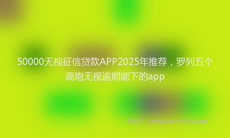 50000无视征信贷款APP2025年推荐，罗列五个高炮无视逾期能下的app