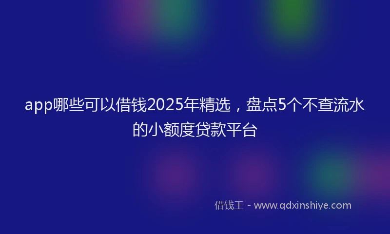 app哪些可以借钱2025年精选，盘点5个不查流水的小额度贷款平台