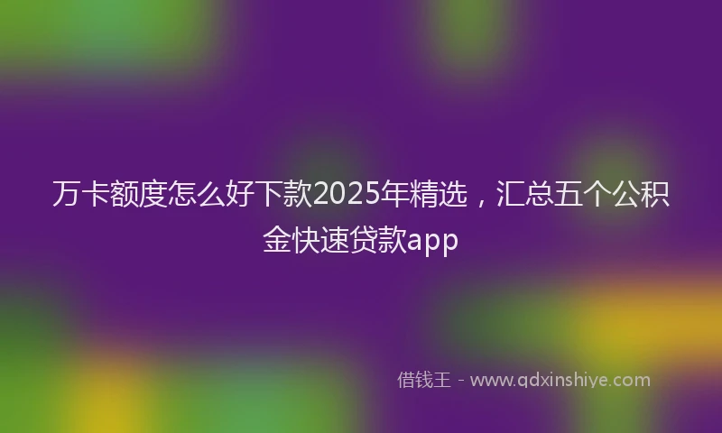 万卡额度怎么好下款2025年精选，汇总五个公积金快速贷款app