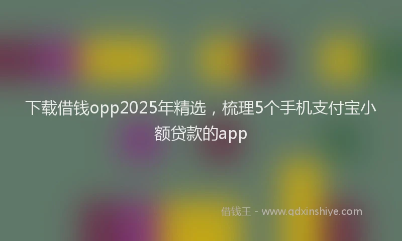 下载借钱opp2025年精选，梳理5个手机支付宝小额贷款的app