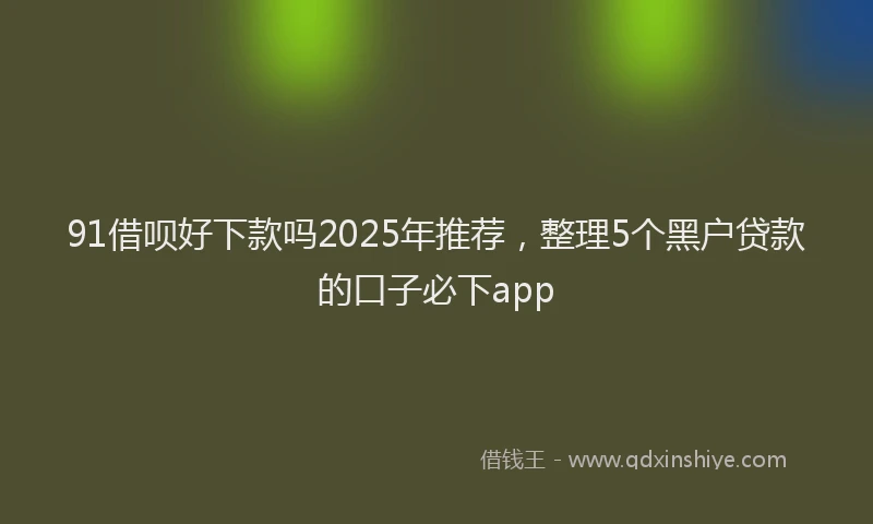91借呗好下款吗2025年推荐，整理5个黑户贷款的口子必下app