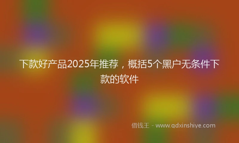下款好产品2025年推荐，概括5个黑户无条件下款的软件