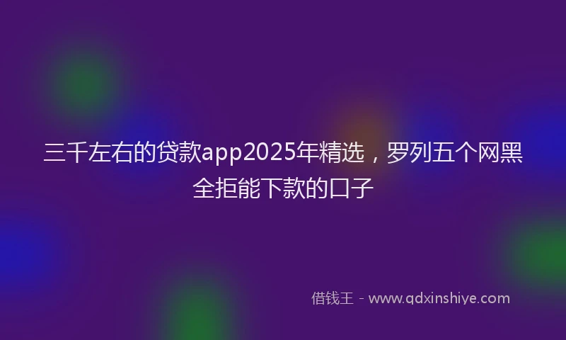 三千左右的贷款app2025年精选，罗列五个网黑全拒能下款的口子
