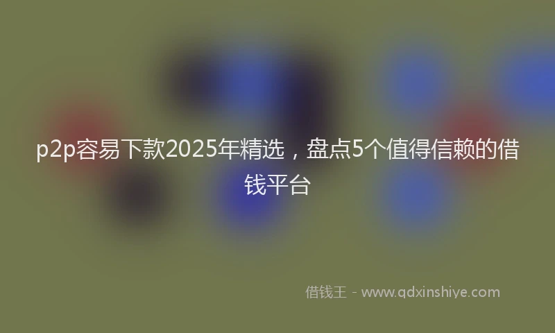 p2p容易下款2025年精选，盘点5个值得信赖的借钱平台