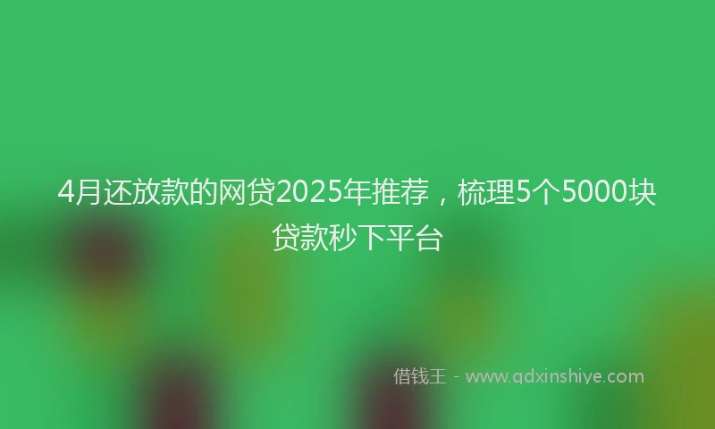 4月还放款的网贷2025年推荐，梳理5个5000块贷款秒下平台