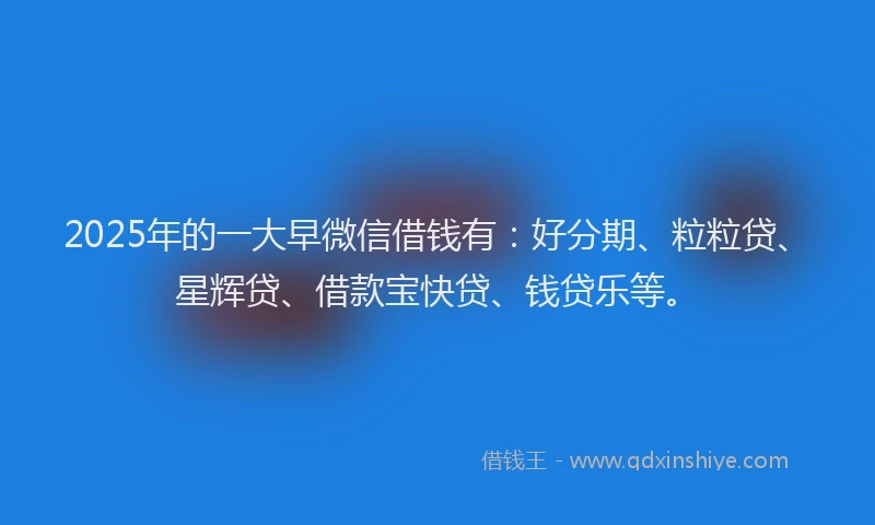 2025年的一大早微信借钱有：好分期、粒粒贷、星辉贷、借款宝快贷、钱贷乐等。
