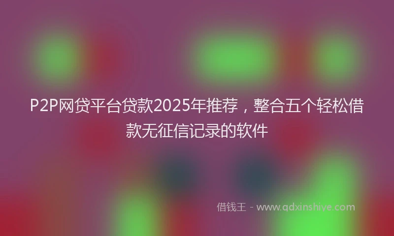 P2P网贷平台贷款2025年推荐，整合五个轻松借款无征信记录的软件