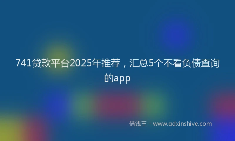 741贷款平台2025年推荐，汇总5个不看负债查询的app