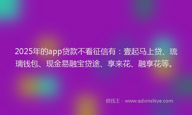 2025年的app贷款不看征信有：壹起马上贷、琉璃钱包、现金易融宝贷途、享来花、融享花等。