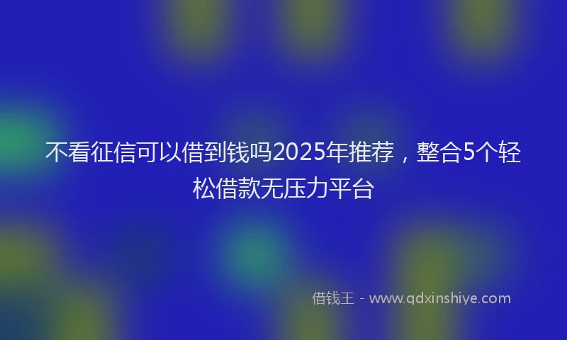 不看征信可以借到钱吗2025年推荐，整合5个轻松借款无压力平台