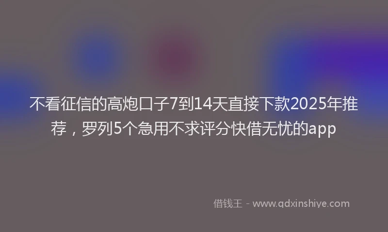 不看征信的高炮口子7到14天直接下款2025年推荐，罗列5个急用不求评分快借无忧的app