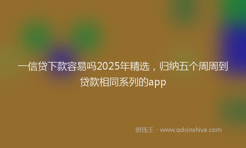 一信贷下款容易吗2025年精选，归纳五个周周到贷款相同系列的app