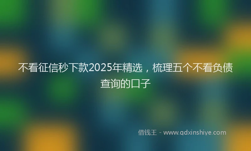 不看征信秒下款2025年精选，梳理五个不看负债查询的口子