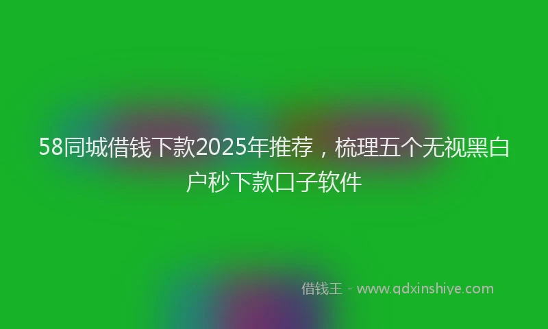 58同城借钱下款2025年推荐，梳理五个无视黑白户秒下款口子软件