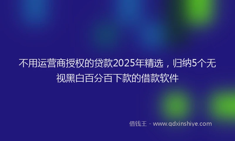 不用运营商授权的贷款2025年精选，归纳5个无视黑白百分百下款的借款软件