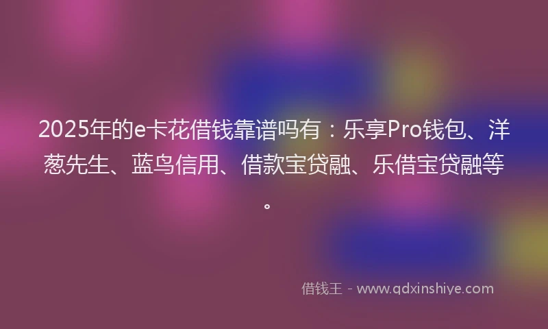 2025年的e卡花借钱靠谱吗有：乐享Pro钱包、洋葱先生、蓝鸟信用、借款宝贷融、乐借宝贷融等。