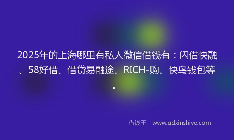 2025年的上海哪里有私人微信借钱有：闪借快融、58好借、借贷易融途、RICH-购、快鸟钱包等。