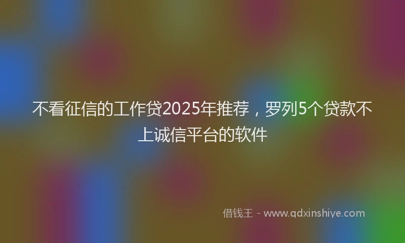 不看征信的工作贷2025年推荐，罗列5个贷款不上诚信平台的软件