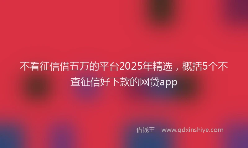 不看征信借五万的平台2025年精选，概括5个不查征信好下款的网贷app