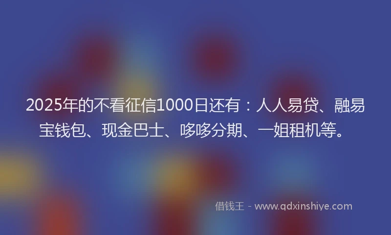 2025年的不看征信1000日还有：人人易贷、融易宝钱包、现金巴士、哆哆分期、一姐租机等。