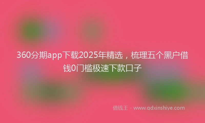 360分期app下载2025年精选，梳理五个黑户借钱0门槛极速下款口子