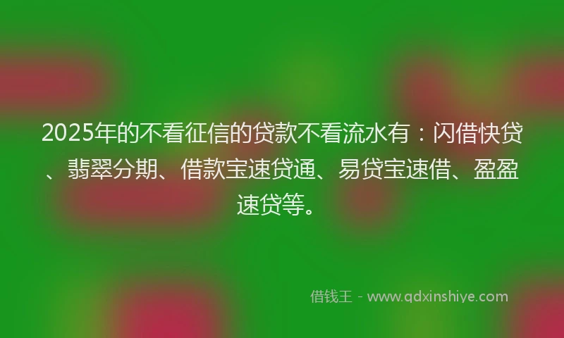 2025年的不看征信的贷款不看流水有：闪借快贷、翡翠分期、借款宝速贷通、易贷宝速借、盈盈速贷等。