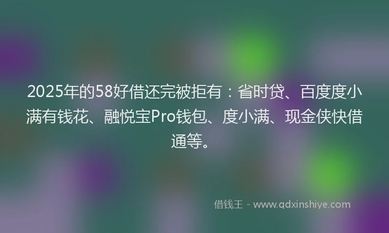 2025年的58好借还完被拒有：省时贷、百度度小满有钱花、融悦宝Pro钱包、度小满、现金侠快借通等。