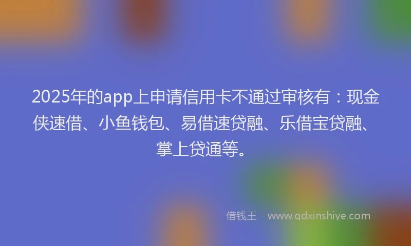 2025年的app上申请信用卡不通过审核有：现金侠速借、小鱼钱包、易借速贷融、乐借宝贷融、掌上贷通等。