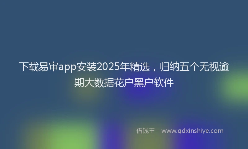 下载易审app安装2025年精选，归纳五个无视逾期大数据花户黑户软件