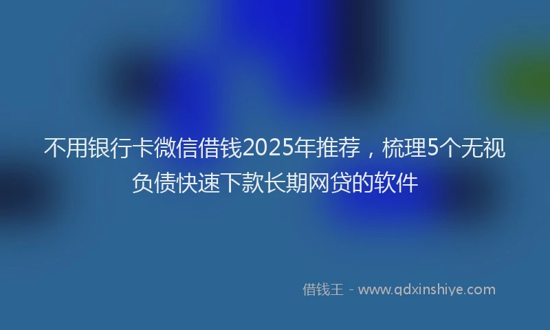 不用银行卡微信借钱2025年推荐，梳理5个无视负债快速下款长期网贷的软件