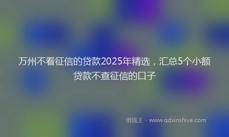 万州不看征信的贷款2025年精选，汇总5个小额贷款不查征信的口子