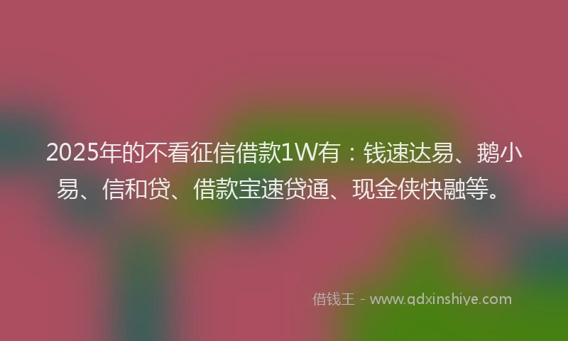 2025年的不看征信借款1W有：钱速达易、鹅小易、信和贷、借款宝速贷通、现金侠快融等。
