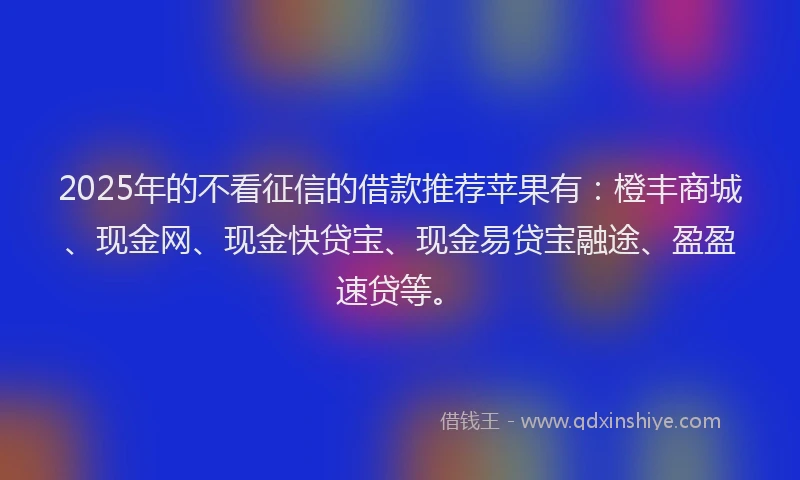 2025年的不看征信的借款推荐苹果有：橙丰商城、现金网、现金快贷宝、现金易贷宝融途、盈盈速贷等。