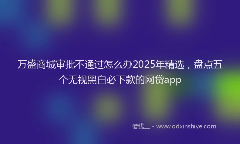 万盛商城审批不通过怎么办2025年精选，盘点五个无视黑白必下款的网贷app
