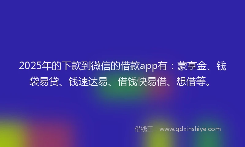 2025年的下款到微信的借款app有：蒙享金、钱袋易贷、钱速达易、借钱快易借、想借等。