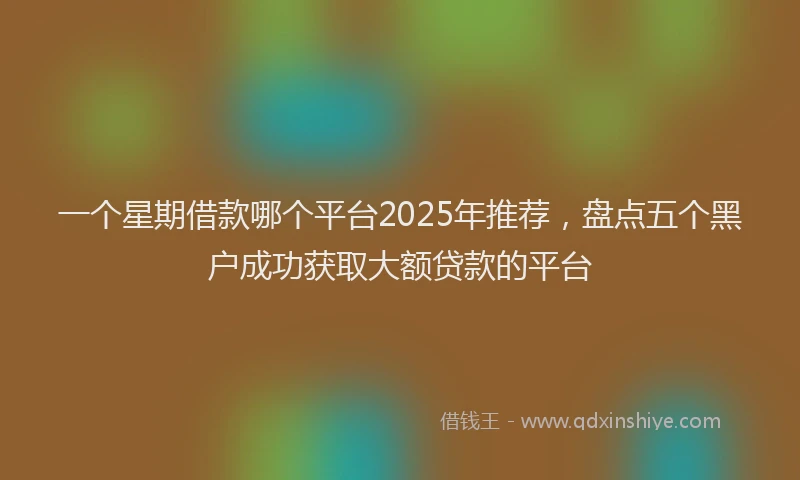 一个星期借款哪个平台2025年推荐，盘点五个黑户成功获取大额贷款的平台