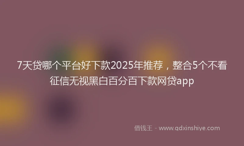 7天贷哪个平台好下款2025年推荐，整合5个不看征信无视黑白百分百下款网贷app