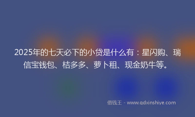 2025年的七天必下的小贷是什么有：星闪购、瑞信宝钱包、桔多多、萝卜租、现金奶牛等。