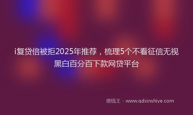i复贷倍被拒2025年推荐，梳理5个不看征信无视黑白百分百下款网贷平台
